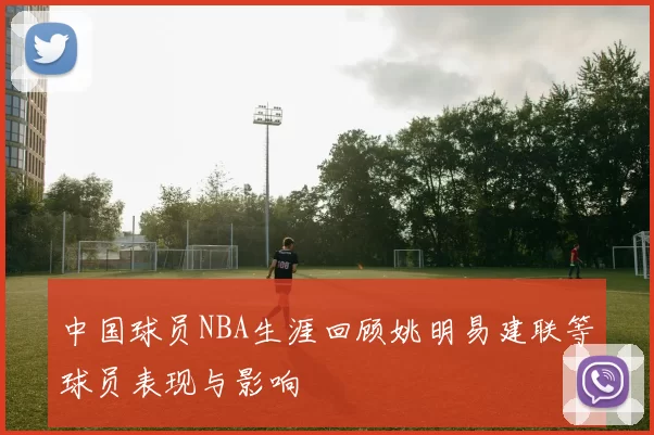 中国球员NBA生涯回顾姚明易建联等球员表现与影响