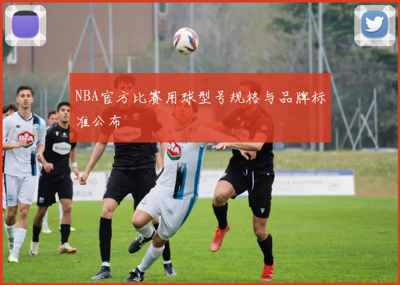 NBA官方比赛用球型号规格与品牌标准公布