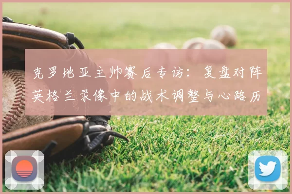克罗地亚主帅赛后专访：复盘对阵英格兰录像中的战术调整与心路历程