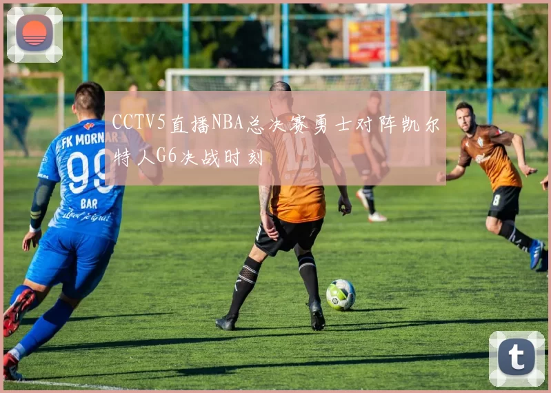 CCTV5直播NBA总决赛勇士对阵凯尔特人G6决战时刻