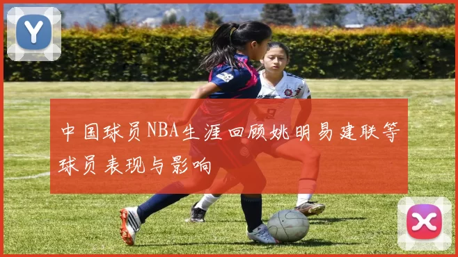 中国球员NBA生涯回顾姚明易建联等球员表现与影响