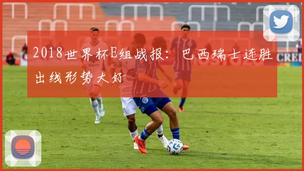 2018世界杯E组战报:巴西瑞士连胜出线形势大好