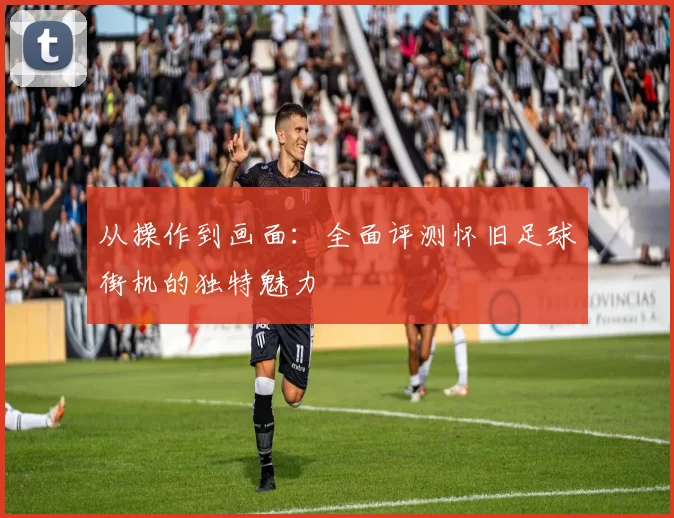 从操作到画面:全面评测怀旧足球街机的独特魅力