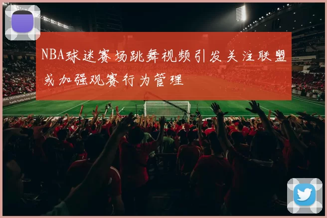 NBA球迷赛场跳舞视频引发关注联盟或加强观赛行为管理