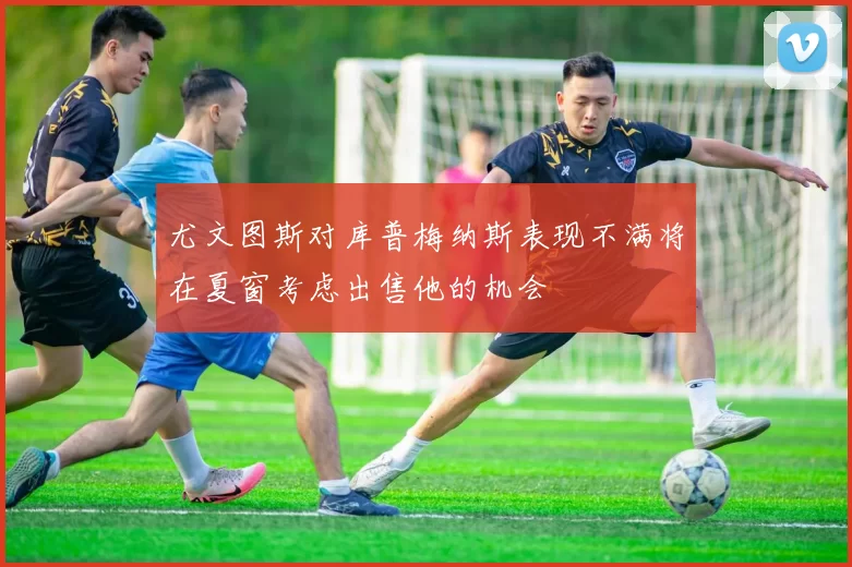 尤文图斯对库普梅纳斯表现不满将在夏窗考虑出售他的机会