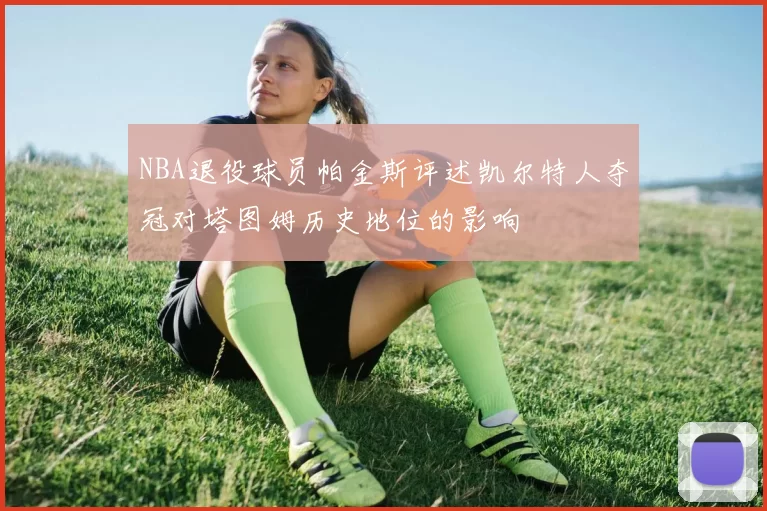 NBA退役球员帕金斯评述凯尔特人夺冠对塔图姆历史地位的影响