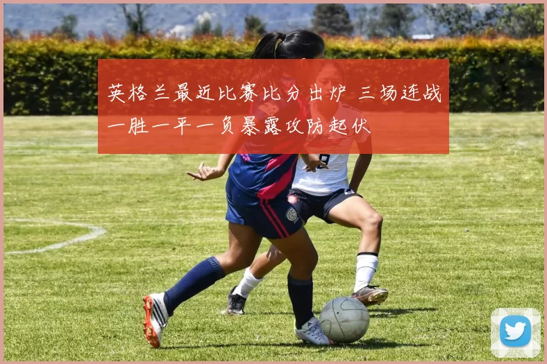 英格兰最近比赛比分出炉 三场连战一胜一平一负暴露攻防起伏