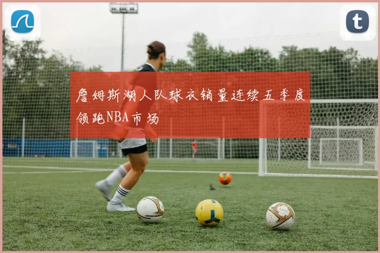 詹姆斯湖人队球衣销量连续五季度领跑NBA市场
