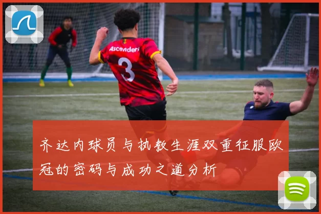 齐达内球员与执教生涯双重征服欧冠的密码与成功之道分析
