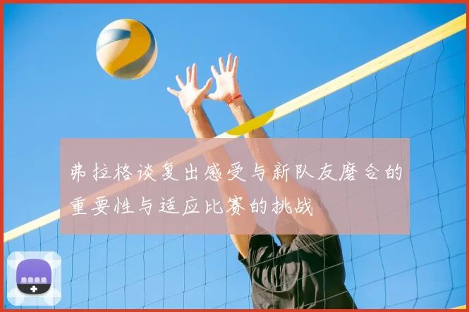 弗拉格谈复出感受与新队友磨合的重要性与适应比赛的挑战