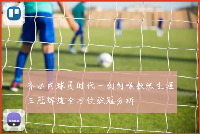 齐达内球员时代一剑封喉教练生涯三冠辉煌全方位欧冠分析