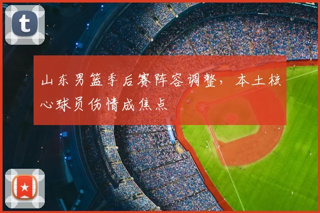 山东男篮季后赛阵容调整，本土核心球员伤情成焦点