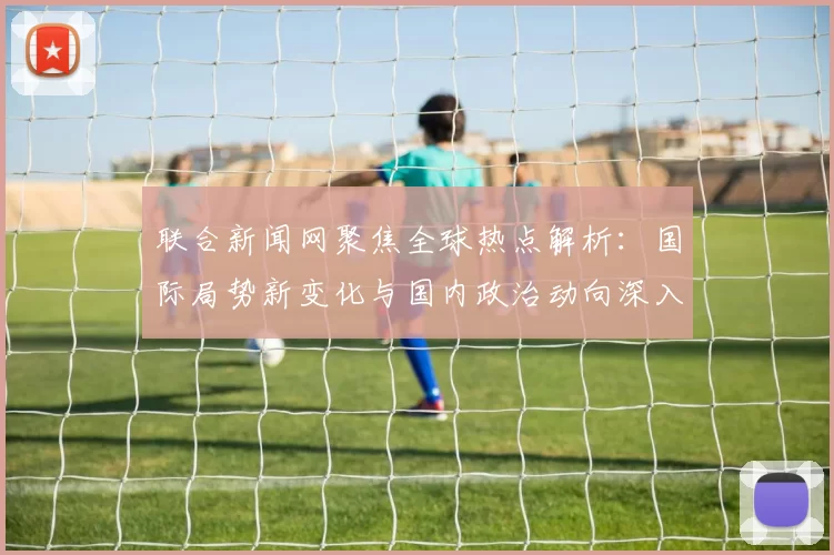 联合新闻网聚焦全球热点解析:国际局势新变化与国内政治动向深入分析
