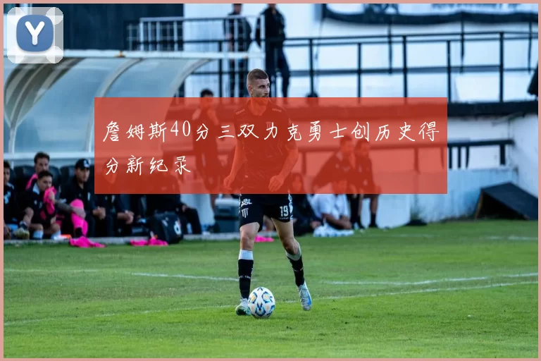 詹姆斯40分三双力克勇士创历史得分新纪录