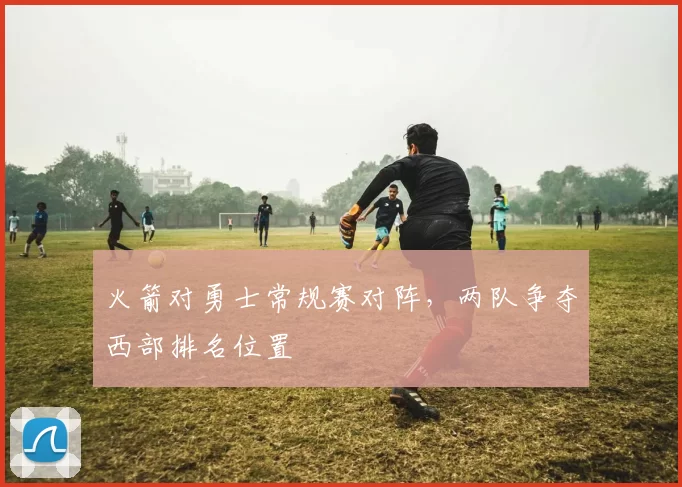 火箭对勇士常规赛对阵,两队争夺西部排名位置