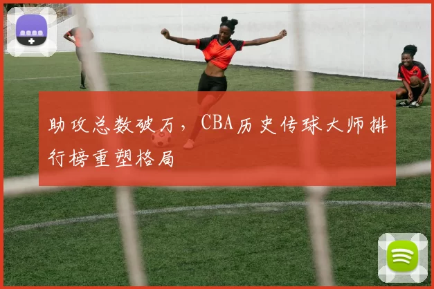 助攻总数破万,CBA历史传球大师排行榜重塑格局