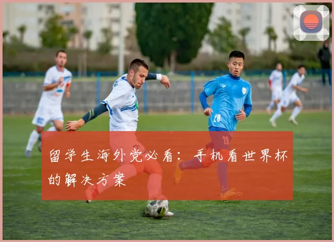留学生海外党必看:手机看世界杯的解决方案