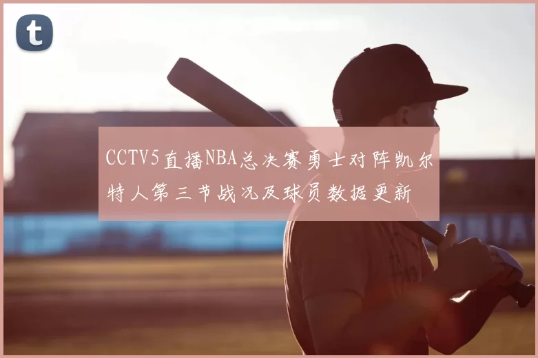 CCTV5直播NBA总决赛勇士对阵凯尔特人第三节战况及球员数据更新