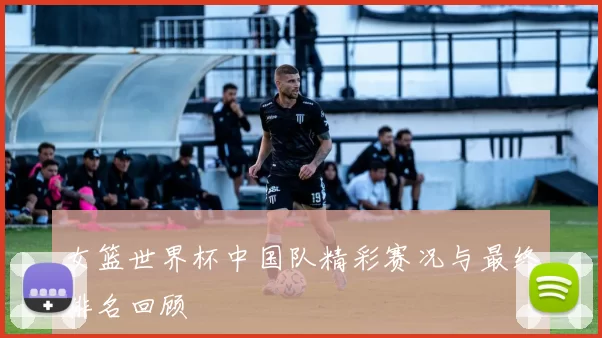 女篮世界杯中国队精彩赛况与最终排名回顾