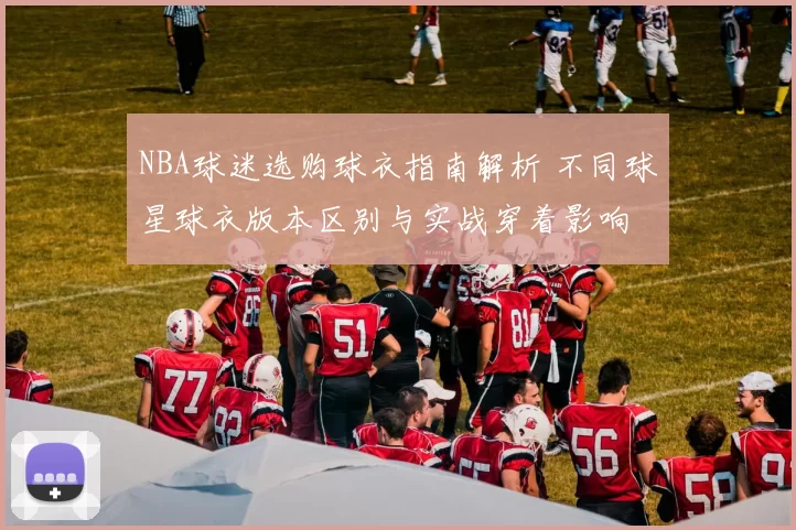 NBA球迷选购球衣指南解析 不同球星球衣版本区别与实战穿着影响