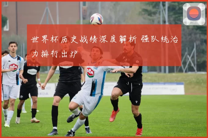 世界杯历史战绩深度解析 强队统治力排行出炉