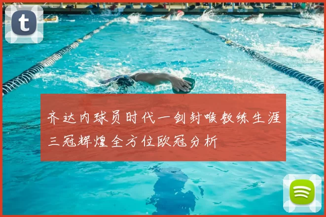 齐达内球员时代一剑封喉教练生涯三冠辉煌全方位欧冠分析