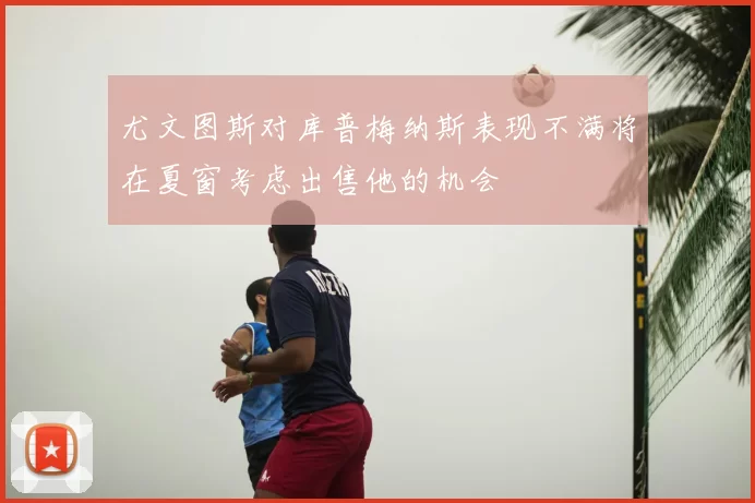 尤文图斯对库普梅纳斯表现不满将在夏窗考虑出售他的机会