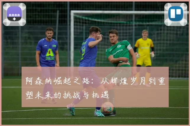 阿森纳崛起之路:从辉煌岁月到重塑未来的挑战与机遇