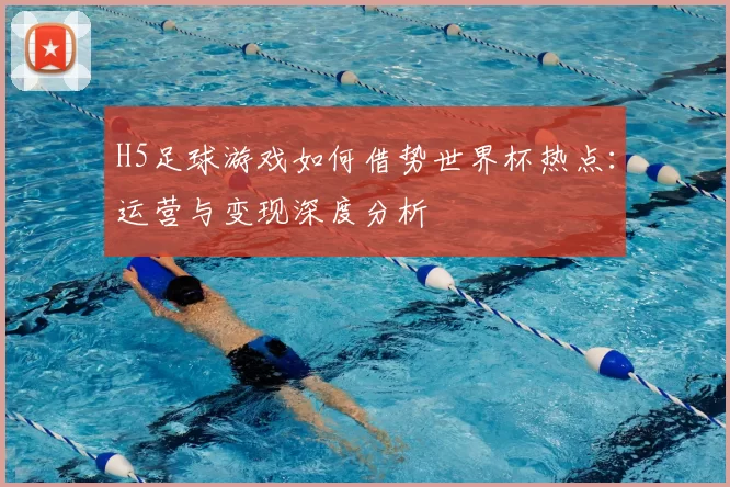 H5足球游戏如何借势世界杯热点:运营与变现深度分析