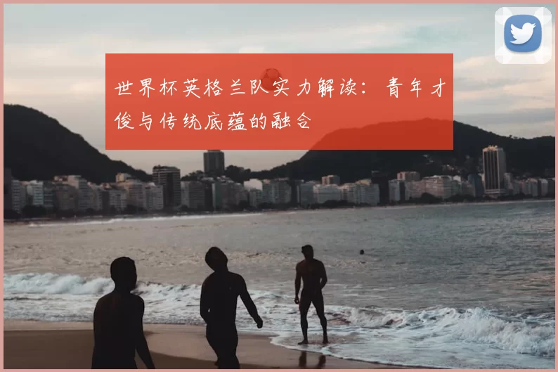 世界杯英格兰队实力解读:青年才俊与传统底蕴的融合