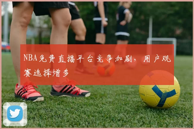 NBA免费直播平台竞争加剧，用户观赛选择增多