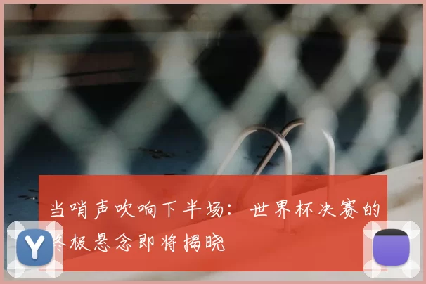 当哨声吹响下半场:世界杯决赛的终极悬念即将揭晓