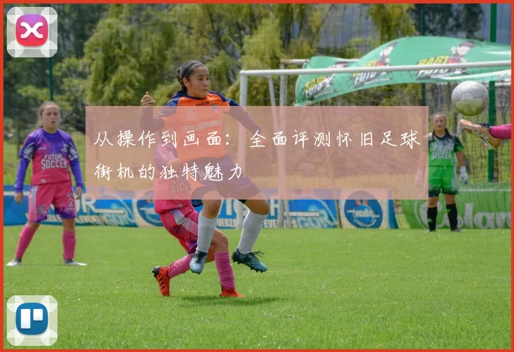 从操作到画面：全面评测怀旧足球街机的独特魅力