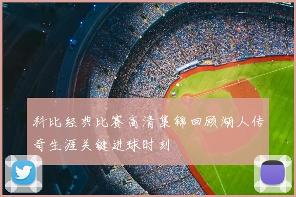 科比经典比赛高清集锦回顾湖人传奇生涯关键进球时刻