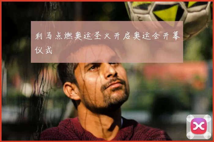 利马点燃奥运圣火开启奥运会开幕仪式