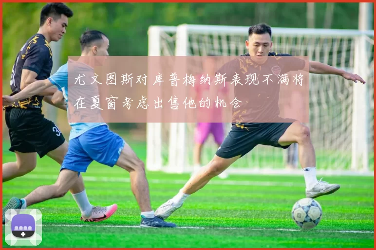 尤文图斯对库普梅纳斯表现不满将在夏窗考虑出售他的机会