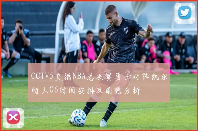 CCTV5直播NBA总决赛勇士对阵凯尔特人G6时间安排及前瞻分析