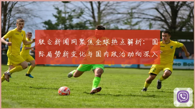 联合新闻网聚焦全球热点解析:国际局势新变化与国内政治动向深入分析