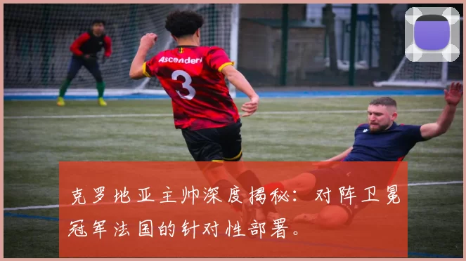 克罗地亚主帅深度揭秘:对阵卫冕冠军法国的针对性部署。