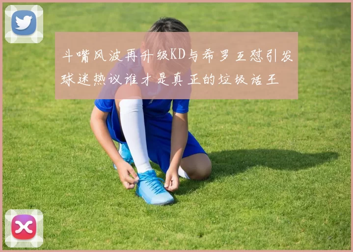 斗嘴风波再升级KD与希罗互怼引发球迷热议谁才是真正的垃圾话王