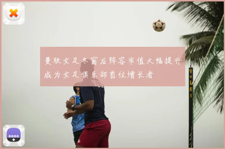 曼联女足冬窗后阵容市值大幅提升成为女足俱乐部首位增长者