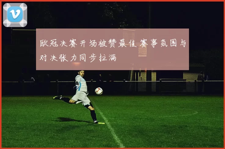 欧冠决赛开场被赞最佳 赛事氛围与对决张力同步拉满