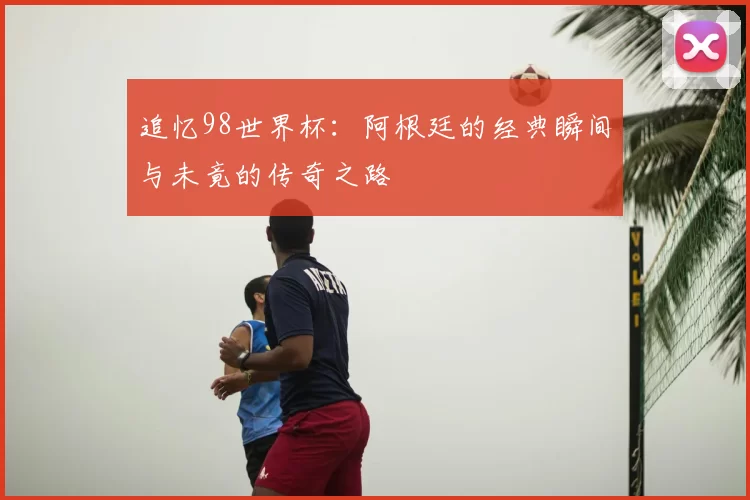 追忆98世界杯:阿根廷的经典瞬间与未竟的传奇之路