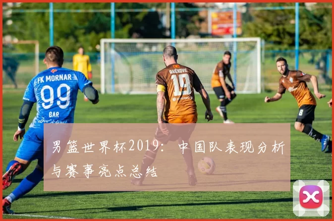 男篮世界杯2019:中国队表现分析与赛事亮点总结