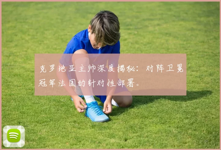 克罗地亚主帅深度揭秘：对阵卫冕冠军法国的针对性部署。