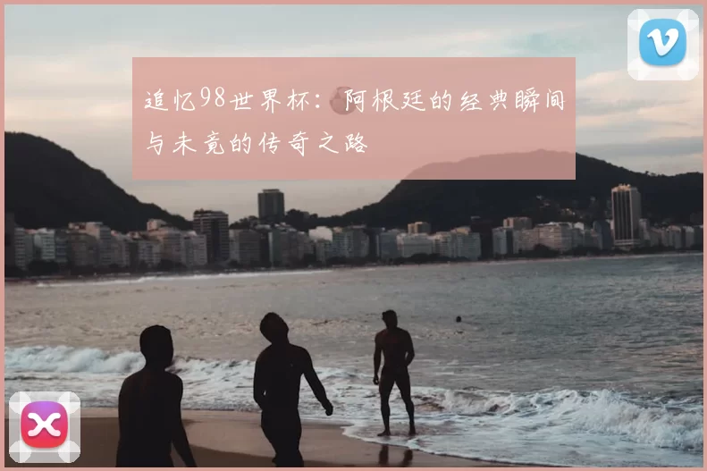 追忆98世界杯:阿根廷的经典瞬间与未竟的传奇之路