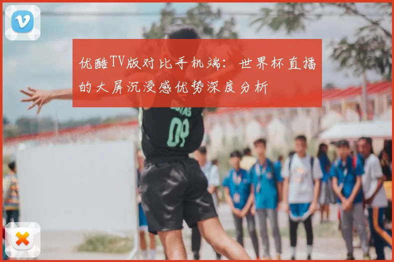 优酷TV版对比手机端:世界杯直播的大屏沉浸感优势深度分析