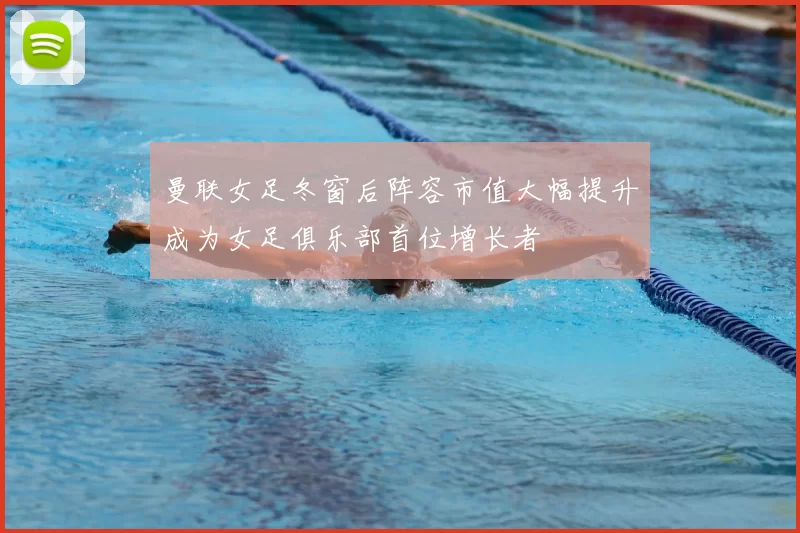 曼联女足冬窗后阵容市值大幅提升成为女足俱乐部首位增长者