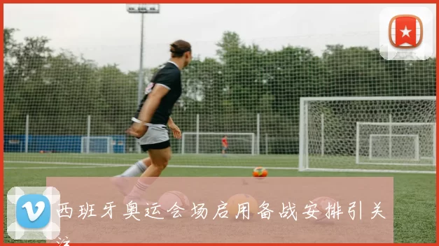 西班牙奥运会场启用备战安排引关注